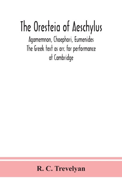 The Oresteia Of Aeschylus; Agamemnon, Choephori, Eumenides. The Greek Text As Arr. For Performance At Cambridge