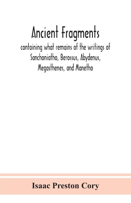 Ancient Fragments, Containing What Remains Of The Writings Of Sanchoniatho, Berossus, Abydenus, Megasthenes, And Manetho: Also The Hermetic Creed, The Old Chronicle, The Laterculus Of Eratosthenes, The Tyrian Annals, The Oracles Of Zoroaster, And The Per
