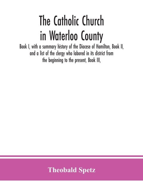 The Catholic Church In Waterloo County: Book I, With A Summary History Of The Diocese Of Hamilton, Book Ii, And A List Of The Clergy Who Labored In Its District From The Beginning To The Present, Book Iii,