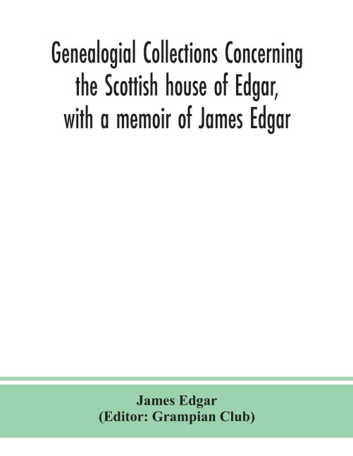 Genealogial Collections Concerning The Scottish House Of Edgar, With A Memoir Of James Edgar