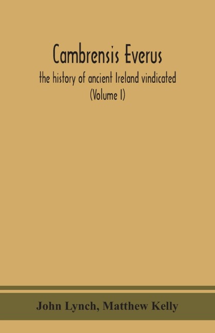 Cambrensis everus: the history of ancient Ireland vindicated : the religion, laws and civilization of her people exhibited in the lives and actions of her kings, princes, saints, bishops, bards, and other learned men (Volume I)