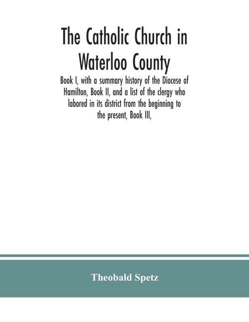 The Catholic Church in Waterloo County: Book I, with a summary history of the Diocese of Hamilton, Book II, and a list of the clergy who labored in its district from the beginning to the present, Book III,