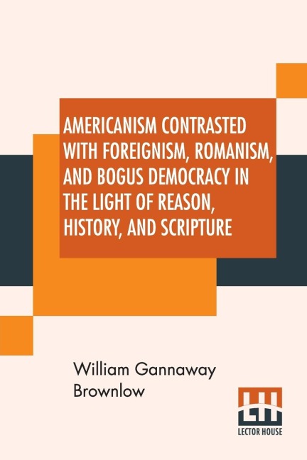 Americanism Contrasted With Foreignism, Romanism, And Bogus Democracy In The Light Of Reason, History, And Scripture: In Which Certain Demagogues In Tennessee, And Elsewhere, Are Shown Up In Their True Colors.