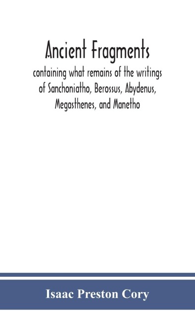 Ancient Fragments, Containing What Remains Of The Writings Of Sanchoniatho, Berossus, Abydenus, Megasthenes, And Manetho: Also The Hermetic Creed, The Old Chronicle, The Laterculus Of Eratosthenes, The Tyrian Annals, The Oracles Of Zoroaster, And The Per