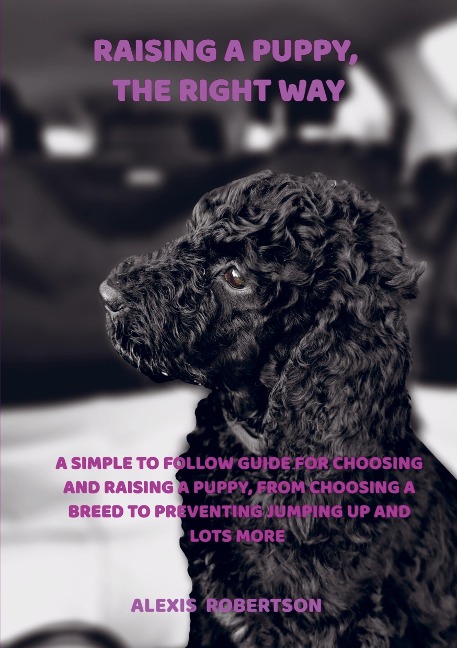 Raising a puppy, the right way: A simple to follow guide for choosing and raising a puppy, from choosing a breed to preventing jumping up and lots more