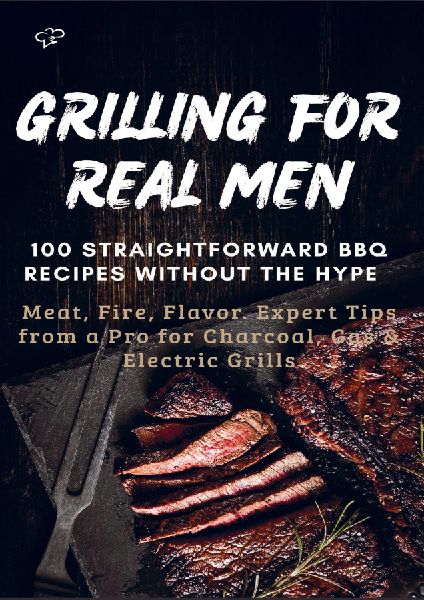 GRILLING FOR REAL MEN - 100 STRAIGHTFORWARD BBQ RECIPES WITHOUT THE HYPE: Meat, Fire, Flavor. Expert Tips from a Pro for Charcoal, Gas & Electric Grills