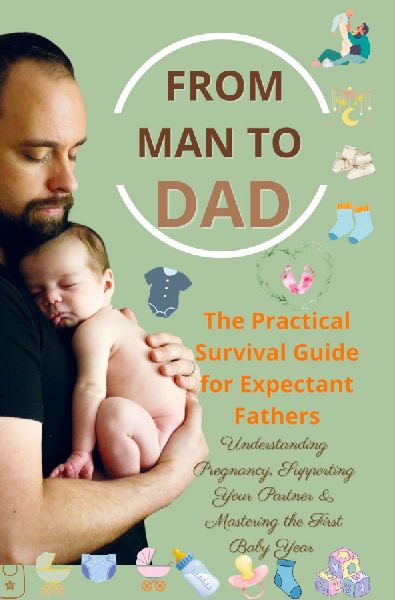 FROM MAN TO DAD  the Practical Survival Guide for Expectant Fathers: Understanding Pregnancy, Supporting Your Partner & Mastering the First Baby Year: (The perfect gift for dads-to-be)