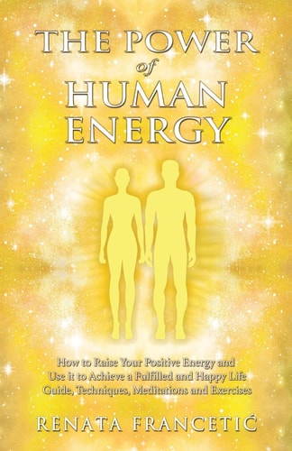 The Power of Human Energy How to Raise Your Positive Energy and Use it to Achieve a Fulfilled and Happy Life - Guide, Techniques, Meditations and Exercises