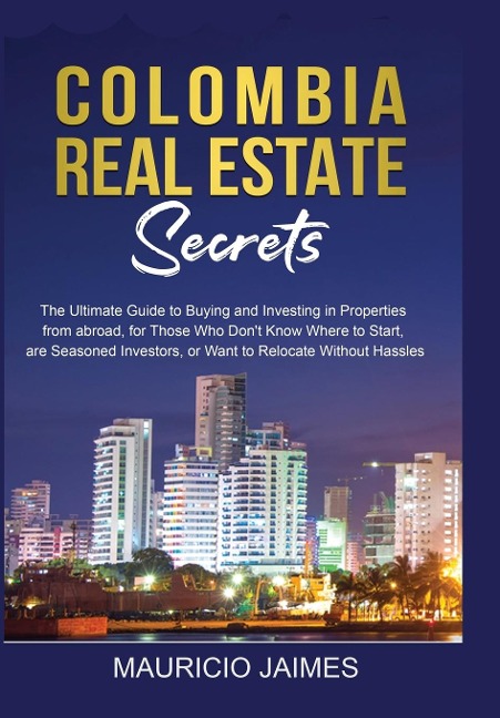 Colombia Real Estate Secrets: The Ultimate Guide to Buying and Investing in Properties from abroad, for Those Who Dont Know Where to Start, are Seasoned Investors, or Want to Relocate without Hassles