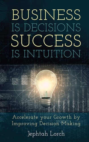 Business is Decisions, Success is Intuition Accelerate Your Growth by Improving Decision Making