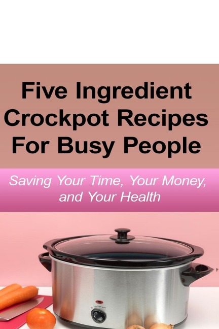 Simple Five Ingredient Crockpot Recipes  For Busy People: Saving Your Time, Your Money, and Your Health