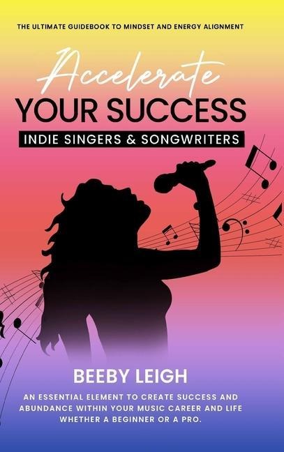 Accelerate Your Success  Indie Singers and Songwriters: The Ultimate Guidebook to Mindset and Energy Alignment