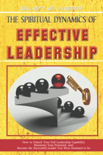 The Spiritual Dynamics of Effective Leadership How to Unlock Your Full Leadership Capabilities, Achieve Maximum Effectiveness and Become the Successful Leader God Predestined You to Be.