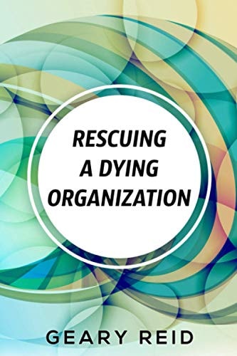Rescuing A Dying Organization Learn how to Save Your Organization from an Untimely Demise with this New Book by Business Educator Geary Reid