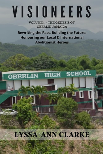 VISIONEERS Volume 1 - The Genesis of Oberlin Jamaica. Rewriting the Past, Building the Future Honouring Our Local and International Abolitionist Heroes