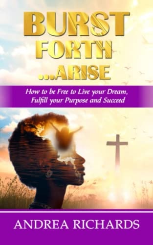 Burst Forth...Arise How to be Free to Live Your Dream, Fulfill Your Purpose and Succeed