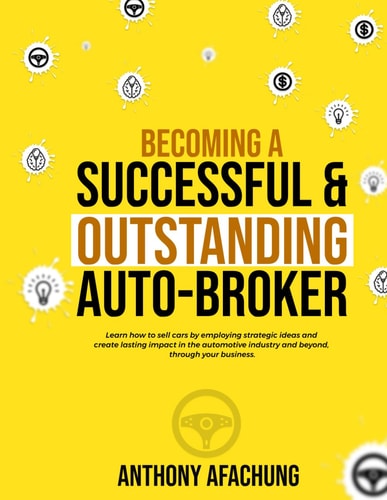 Becoming a Successful and an Outstanding Auto Broker Learn how to Sell Cars by Employing Strategic Ideas, and Create Lasting Impact in the Automotive Industry and Beyond, Through Your Business