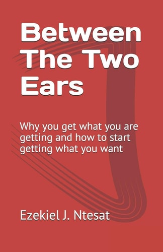 Between The Two Ears Why You Get what You are Getting and how to Start Getting what You Want