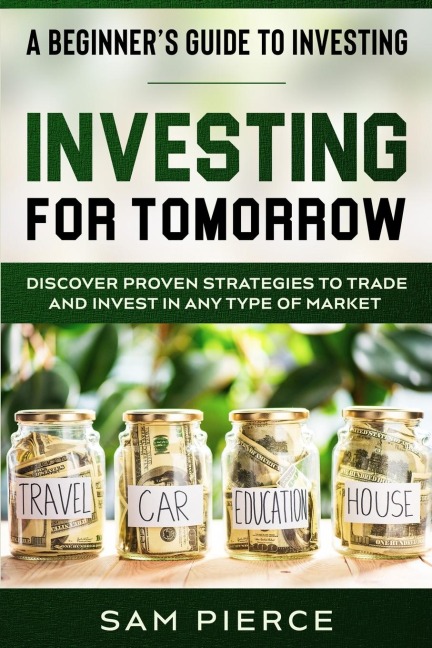 A Beginners Guide to Investing: INVESTING FOR TOMORROW - Discover Proven Strategies To Trade and Invest In Any Type of Market