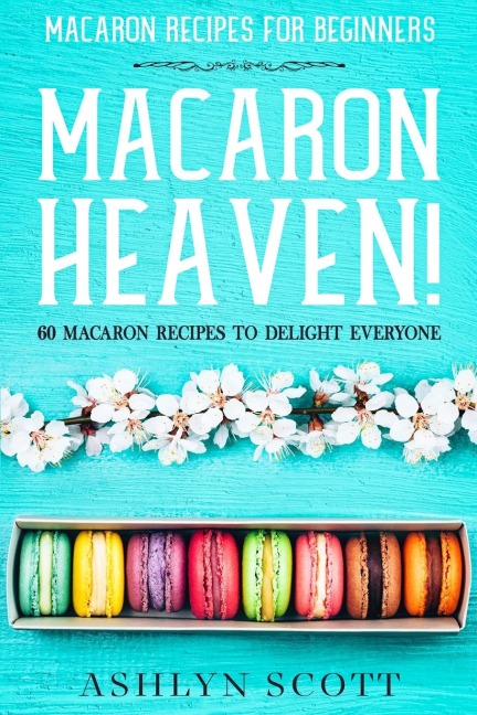 Macarons Recipe For Beginners: MACARON HEAVEN! 60 Macaron Recipes  To Delight Everyone