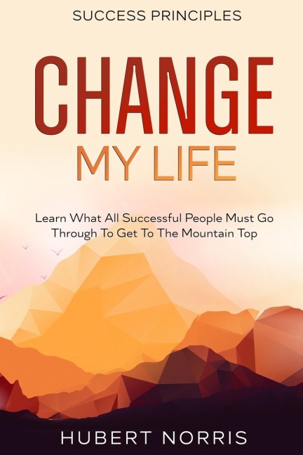 Success Principles: : Change My Life  Subtitle: Learn What All Successful People Must Go Through To Get To The Mountain Top