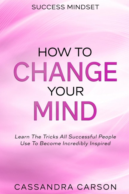 Success Mindset - How To Change Your Mind: Learn The Tricks All Successful People Use To Become Incredibly Inspired