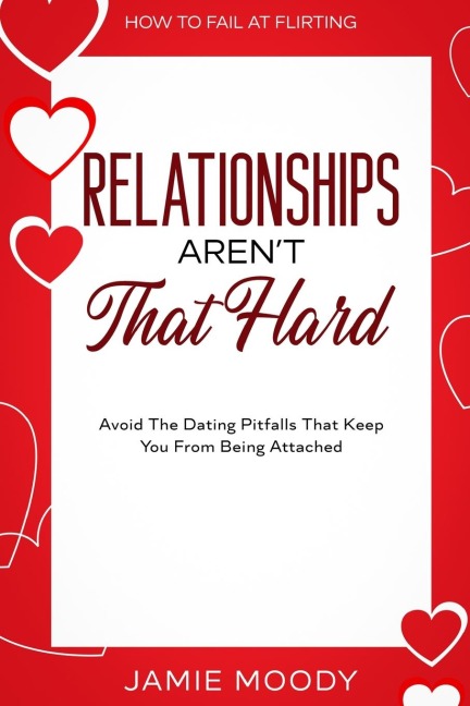 How To Fail At Flirting: Relationships Arent That Hard - Avoid The Dating Pitfalls That Keep You From Being Attached