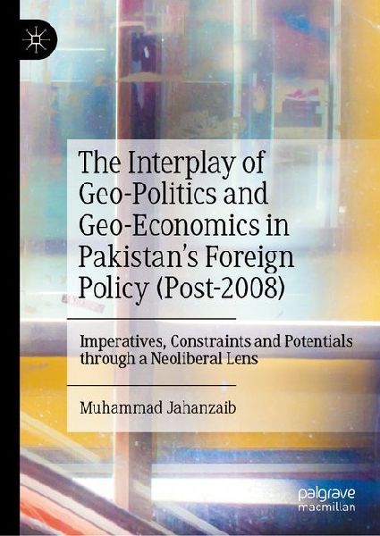 The Interplay of Geo-Politics and Geo-Economics in Pakistans Foreign Policy (Post-2008): Imperatives, Constraints and Potentials through a Neoliberal Lens