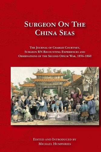 Surgeon on the China Seas The Voyages of Charles Courtney, Surgeon RN, Recounting Experiences and Observations of the Second Opium War