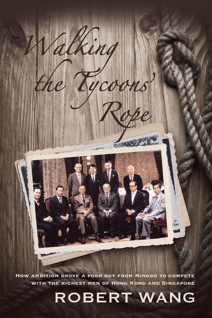 Walking the Tycoons Rope: How Ambition Drove a Poor Boy from Ningbo to Compete with the Richest Men of Hong Kong and Singapore