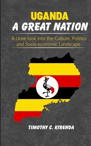 Uganda a Great Nation A Close Look Into the Culture, Politics and Socio-economic Landscape