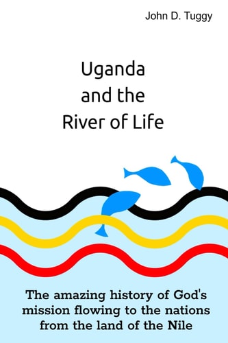 Uganda and the River of Life The Amazing History of God's Mission Flowing to the Nations from the Land of the Nile