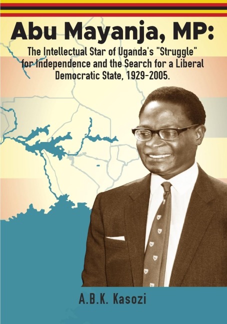 Abu Mayanja, MP: The Intellectual Star of Ugandas Struggle for Independence and the Search for a Liberal Democratic State, 1929-2005