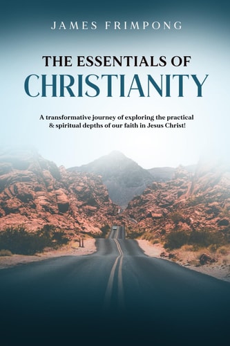 The Essentials of Christianity A Transformative Journey of Exploring the Practical & Spiritual Depths of Our Faith in Jesus Christ!