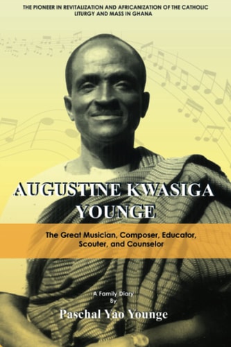 The Pioneer in Revitalization and Africanization of the Catholic Liturgy and Mass in Ghana Augustine Kwasiga Younge : the Great Musician, Composer, Educator, Scouter, and Counselor : a Family Diary