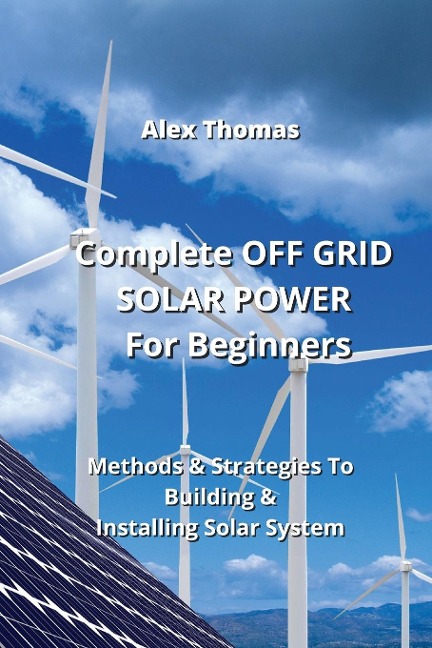 Complete OFF GRID SOLAR POWER For  Beginners: Methods & Strategies To Building & Installing Solar System