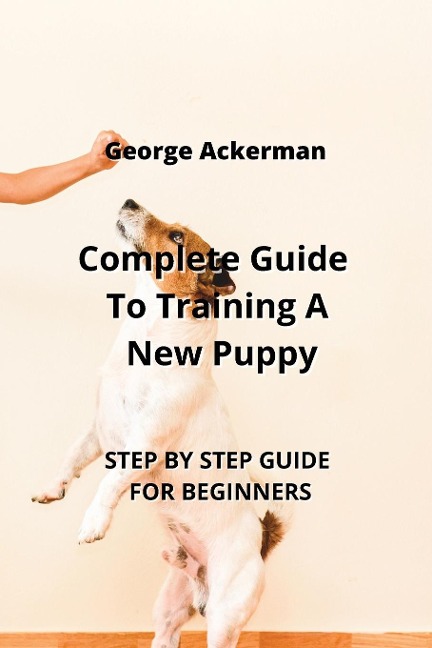 Complete Guide To Training A New Puppy: STEP BY STEP GUIDE FOR BEGINNERS