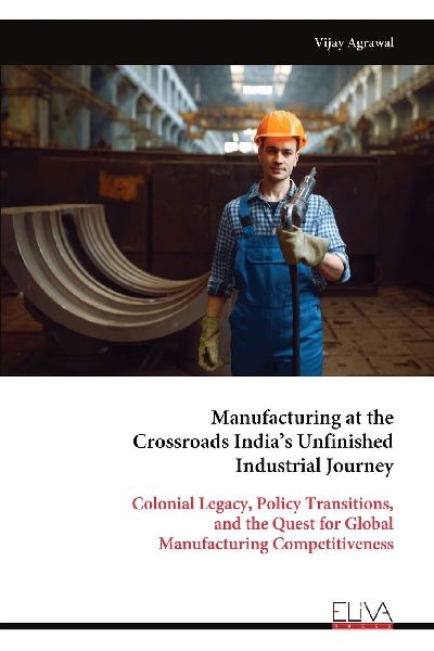 Manufacturing at the Crossroads India's Unfinished Industrial Journey: Colonial Legacy, Policy Transitions, and the Quest for Global Manufacturing Competitiveness