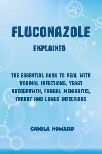 Fluconazole Explained. The Essential Book to Deal with Vaginal Infections, Yeast Overgrowth, Fungal Meningitis, Throat and Lung Infections