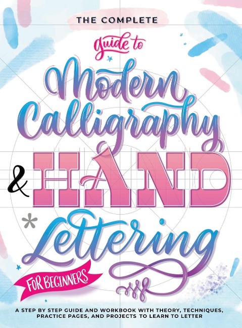 The Complete Guide to Modern Calligraphy & Hand Lettering for Beginners: A Step by Step Guide and Workbook with Theory, Techniques, Practice Pages and Projects to Learn to Letter