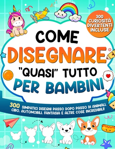 Come Disegnare "quasi" Tutto per Bambini. 300 simpatici disegni passo dopo passo di animali, cibo, automobili, fantasia e altre cose incredibili
