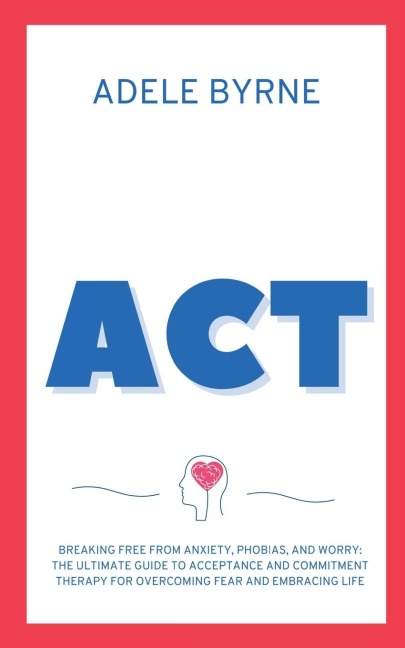 ACT: Breaking Free from Anxiety, Phobias, and Worry: The Ultimate Guide to Acceptance and Commitment Therapy for Overcoming Fear and Embracing Life