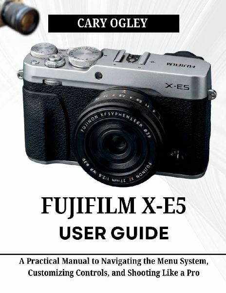 FUJIFILM X-E5 User Guide: A Practical Manual to Navigating the Menu System, Customizing Controls, and Shooting Like a Pro