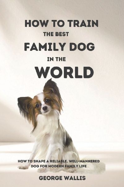 HOW TO TRAIN THE BEST FAMILY DOG IN THE WORLD: How to Shape a Reliable, Well-Mannered Dog for Modern Family Life