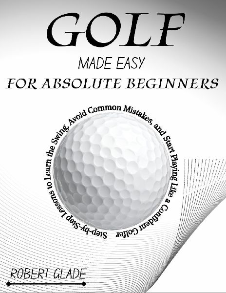 GOLF MADE EASY FOR ABSOLUTE BEGINNERS: Step-by-Step Lessons to Learn the Swing, Avoid Common Mistakes, and Start Playing Like a Confident Golfer