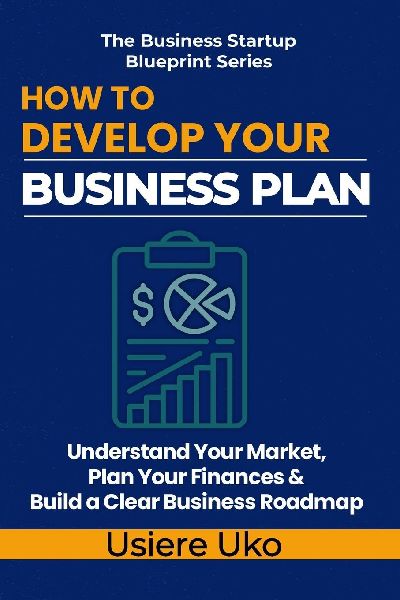 How to Develop Your Business Plan: Understand Your Market, Plan Your Finances, and Build a Clear Roadmap for Your Business