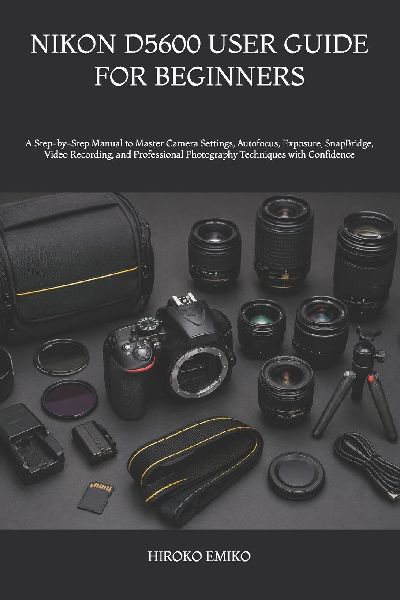 NIKON D5600 USER GUIDE FOR BEGINNERS: A Step-by-Step Manual to Master Camera Settings, Autofocus, Exposure, SnapBridge, Video Recording, and Professional Photography Techniques with Confidence