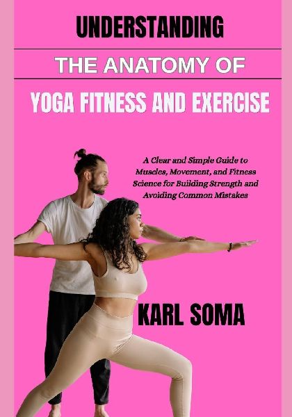UNDERSTANDING THE ANATOMY OF YOGA FITNESS AND EXERCISE: A Clear and Simple Guide to Muscles, Movement, and Fitness Science for Building Strength and Avoiding Common Mistakes