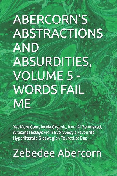 ABERCORN'S ABSTRACTIONS AND ABSURDITIES, VOLUME 5  - WORDS FAIL ME: Yet More Completely Organic, Non-AI Generated, Artisanal Essays From Everybody's Favourite Hyperliterate Glaswegian Tourettist Dad