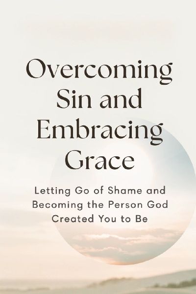 Overcoming Sin and Embracing Grace: Letting Go of Shame and Becoming the Person God Created You to Be